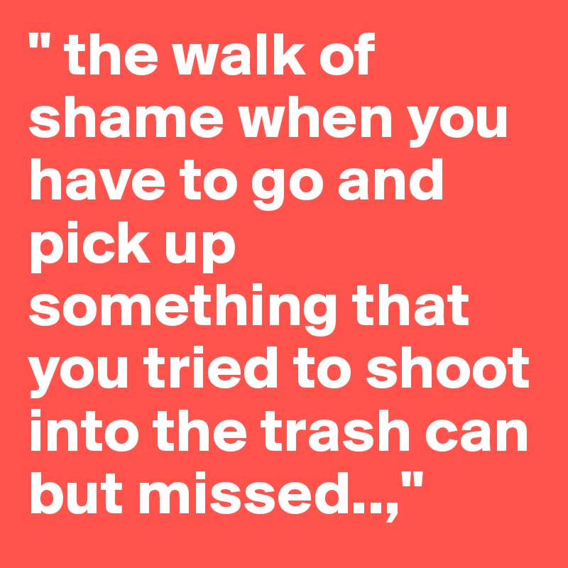 " the walk of shame when you have to go and pick up something that you tried to shoot into the trash can but missed..,"
