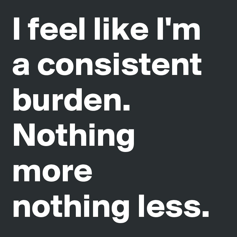 I feel like I'm a consistent burden. Nothing more nothing less.