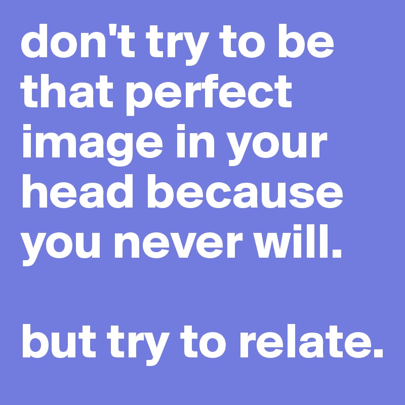 don't try to be that perfect image in your head because you never will.

but try to relate.