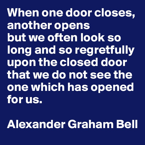 When one door closes, another opens
but we often look so long and so regretfully upon the closed door that we do not see the one which has opened for us.

Alexander Graham Bell