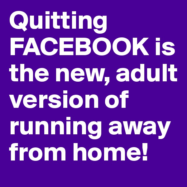 Quitting FACEBOOK is the new, adult version of running away from home! 