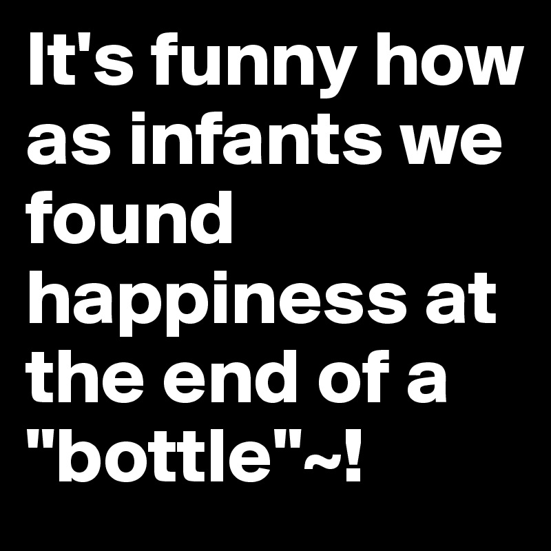 It's funny how as infants we found happiness at the end of a "bottle"~!