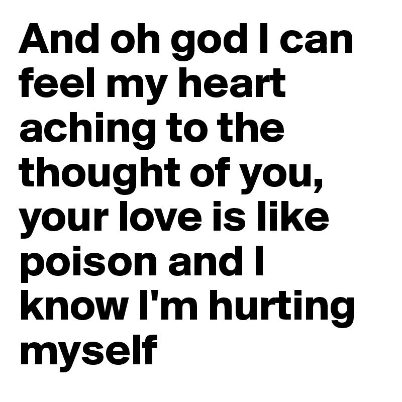 And oh god I can feel my heart aching to the thought of you, your love is like poison and I know I'm hurting myself