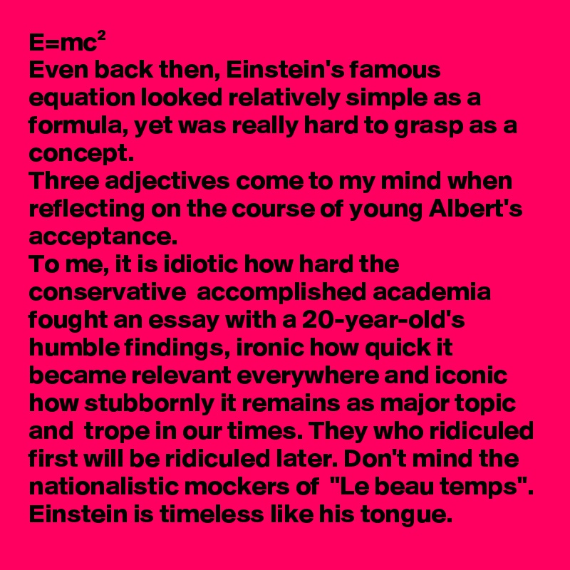 E=mc²
Even back then, Einstein's famous equation looked relatively simple as a formula, yet was really hard to grasp as a concept.
Three adjectives come to my mind when reflecting on the course of young Albert's acceptance.
To me, it is idiotic how hard the conservative  accomplished academia fought an essay with a 20-year-old's humble findings, ironic how quick it became relevant everywhere and iconic how stubbornly it remains as major topic and  trope in our times. They who ridiculed first will be ridiculed later. Don't mind the nationalistic mockers of  "Le beau temps".
Einstein is timeless like his tongue.
