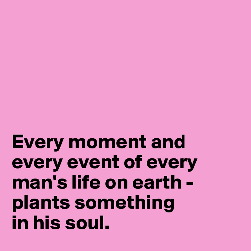 





Every moment and every event of every man's life on earth - plants something 
in his soul.