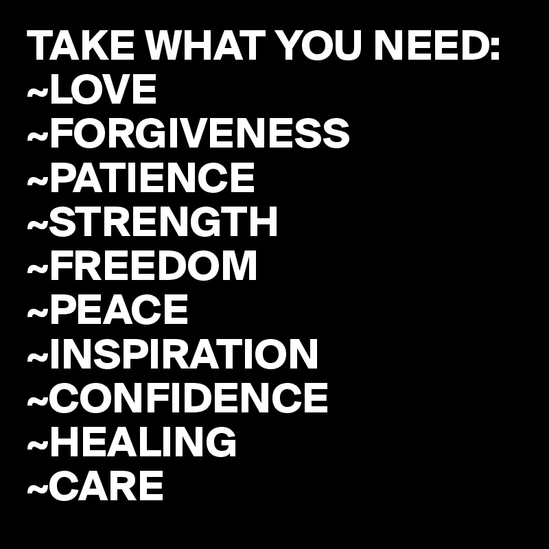 TAKE WHAT YOU NEED:
~LOVE
~FORGIVENESS
~PATIENCE
~STRENGTH
~FREEDOM
~PEACE
~INSPIRATION
~CONFIDENCE
~HEALING
~CARE