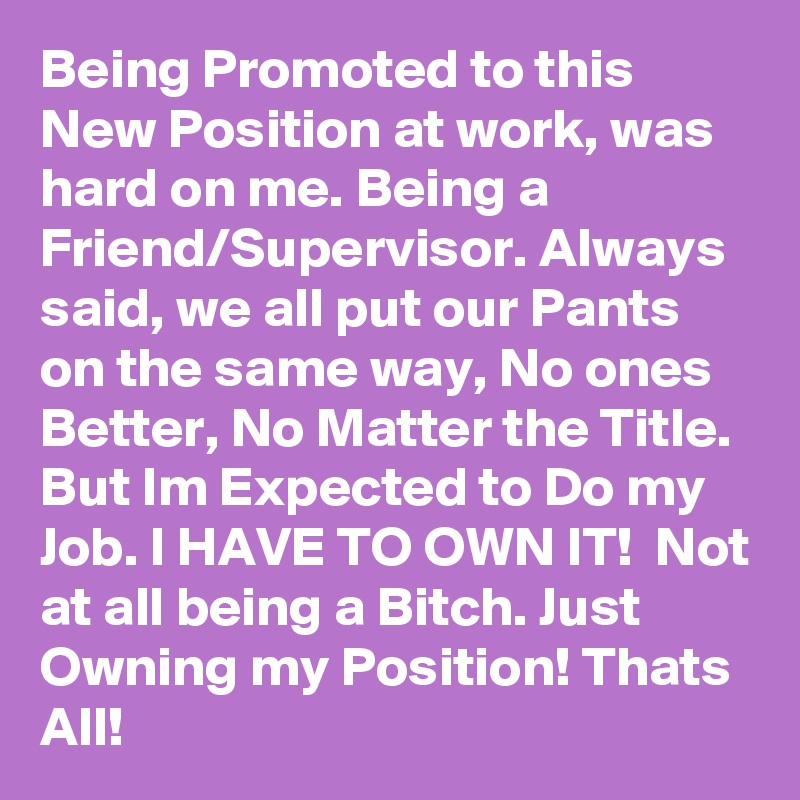 Being Promoted to this New Position at work, was hard on me. Being a Friend/Supervisor. Always said, we all put our Pants on the same way, No ones Better, No Matter the Title. But Im Expected to Do my Job. I HAVE TO OWN IT!  Not at all being a Bitch. Just Owning my Position! Thats All!