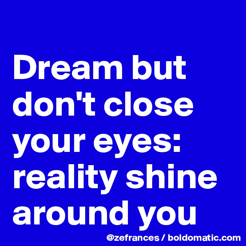 
Dream but don't close your eyes:
reality shine around you