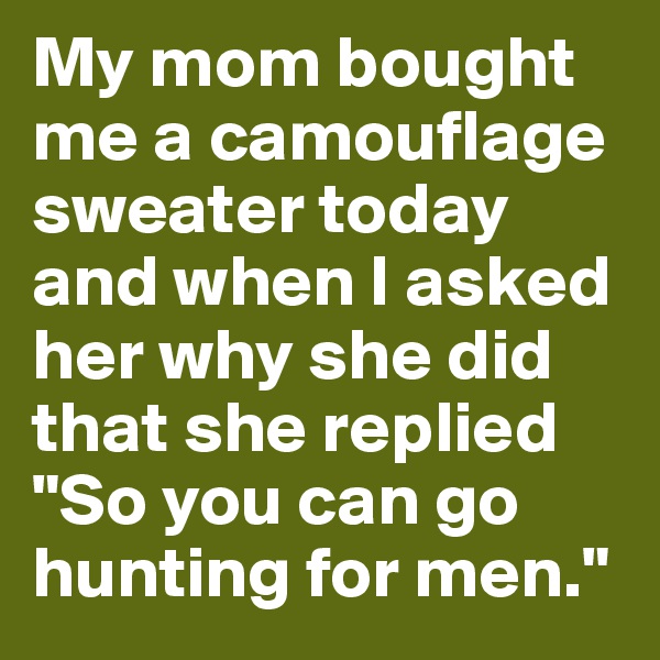 My mom bought me a camouflage sweater today and when I asked her why she did that she replied "So you can go hunting for men."
