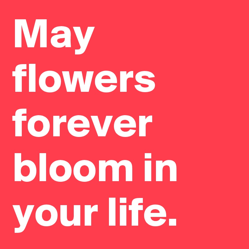 May flowers forever bloom in your life.