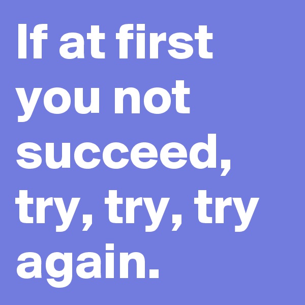 If at first you not succeed, try, try, try again.