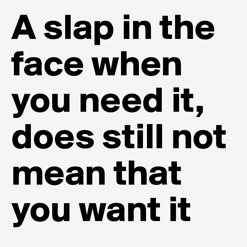 A slap in the face when you need it, does still not mean that you want it
