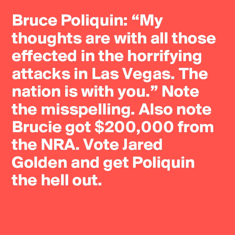Bruce Poliquin: “My thoughts are with all those effected in the horrifying attacks in Las Vegas. The nation is with you.” Note the misspelling. Also note Brucie got $200,000 from the NRA. Vote Jared Golden and get Poliquin the hell out.