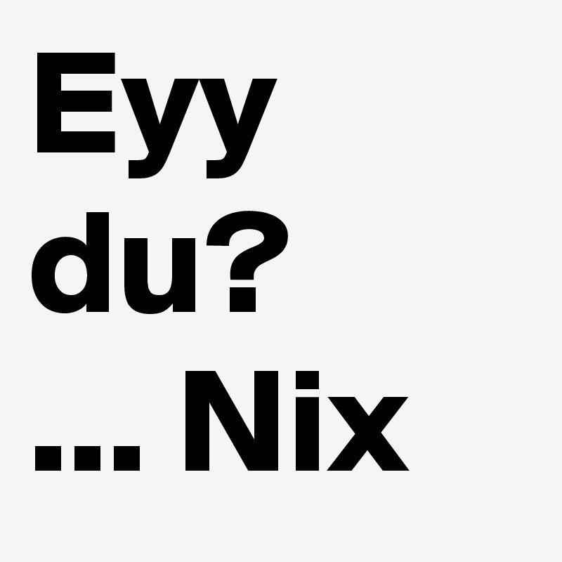Eyy du? 
... Nix
