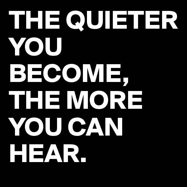 THE QUIETER YOU BECOME, THE MORE YOU CAN HEAR.
