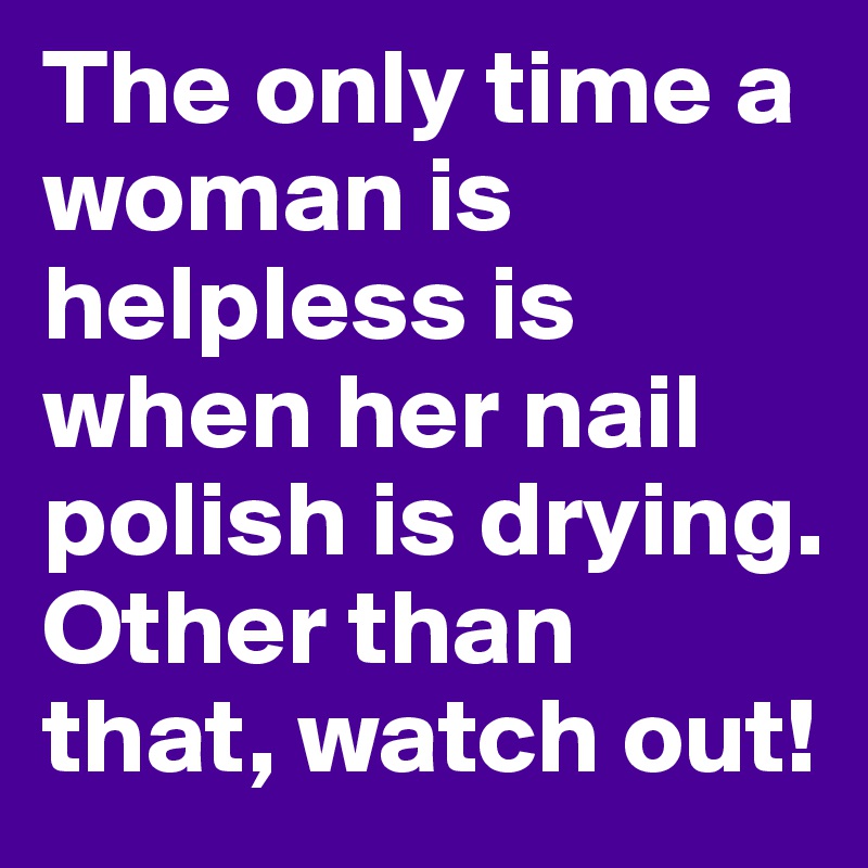 The only time a woman is helpless is when her nail polish is drying.
Other than that, watch out!