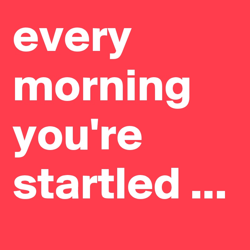 every morning you're startled ... 