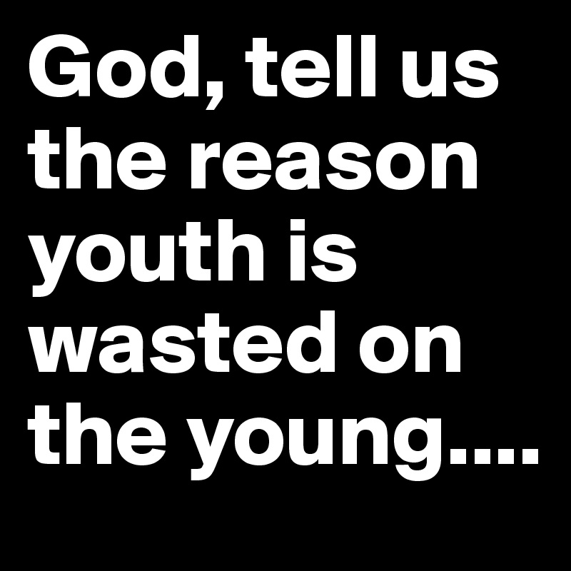 God, tell us the reason youth is wasted on the young....