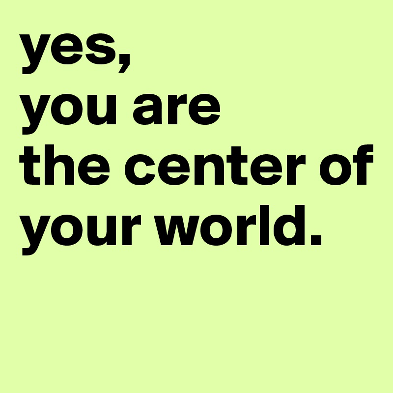 yes, 
you are 
the center of your world.

