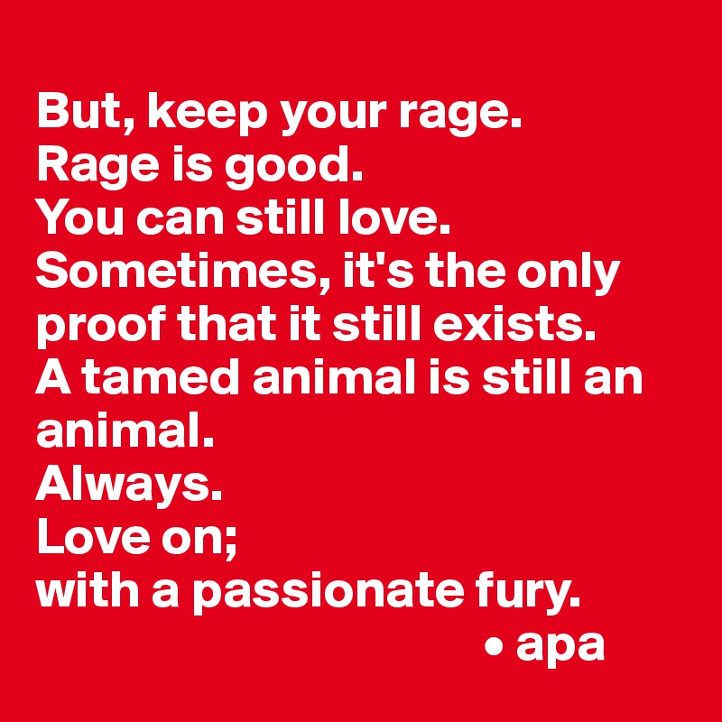 
But, keep your rage. 
Rage is good. 
You can still love. Sometimes, it's the only proof that it still exists. 
A tamed animal is still an animal.
Always.
Love on; 
with a passionate fury.
                                          • apa