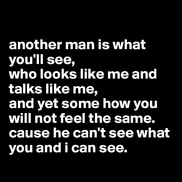 

another man is what you'll see,
who looks like me and talks like me,
and yet some how you will not feel the same.
cause he can't see what you and i can see.
