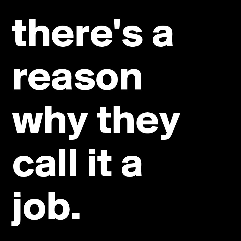 there's a reason why they call it a job.
