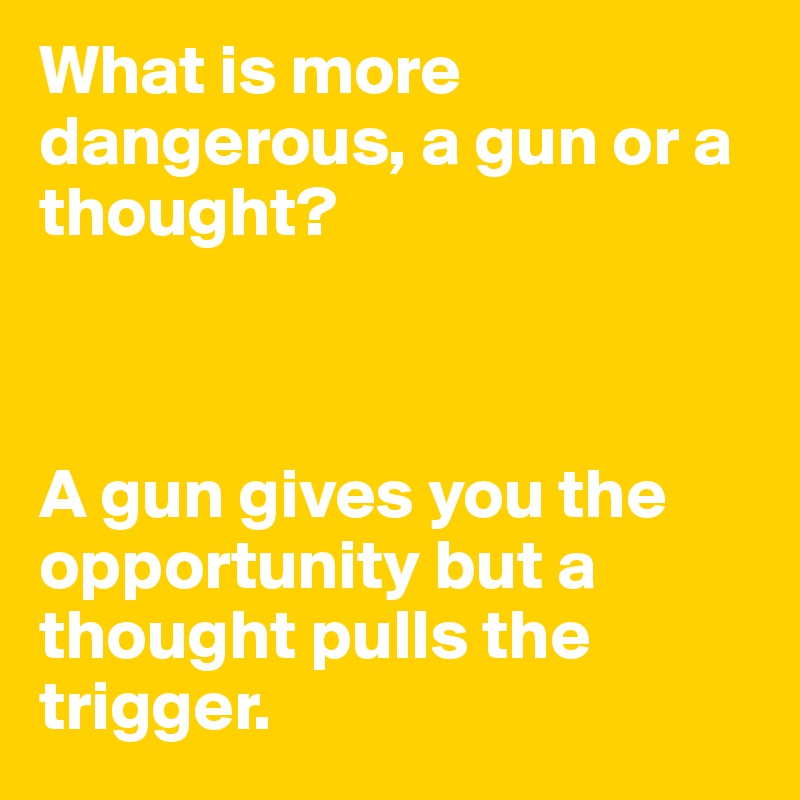 What is more dangerous, a gun or a thought? 



A gun gives you the opportunity but a thought pulls the trigger. 