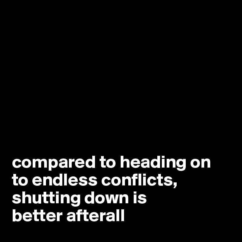 







compared to heading on to endless conflicts, shutting down is
better afterall