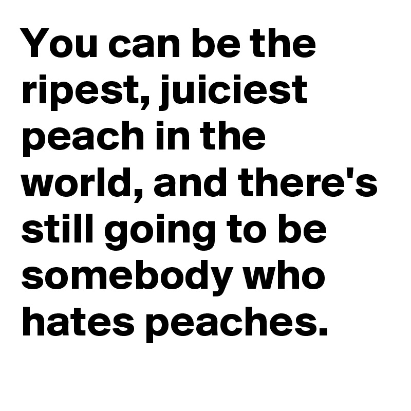 You can be the ripest, juiciest peach in the world, and there's still going to be somebody who hates peaches.