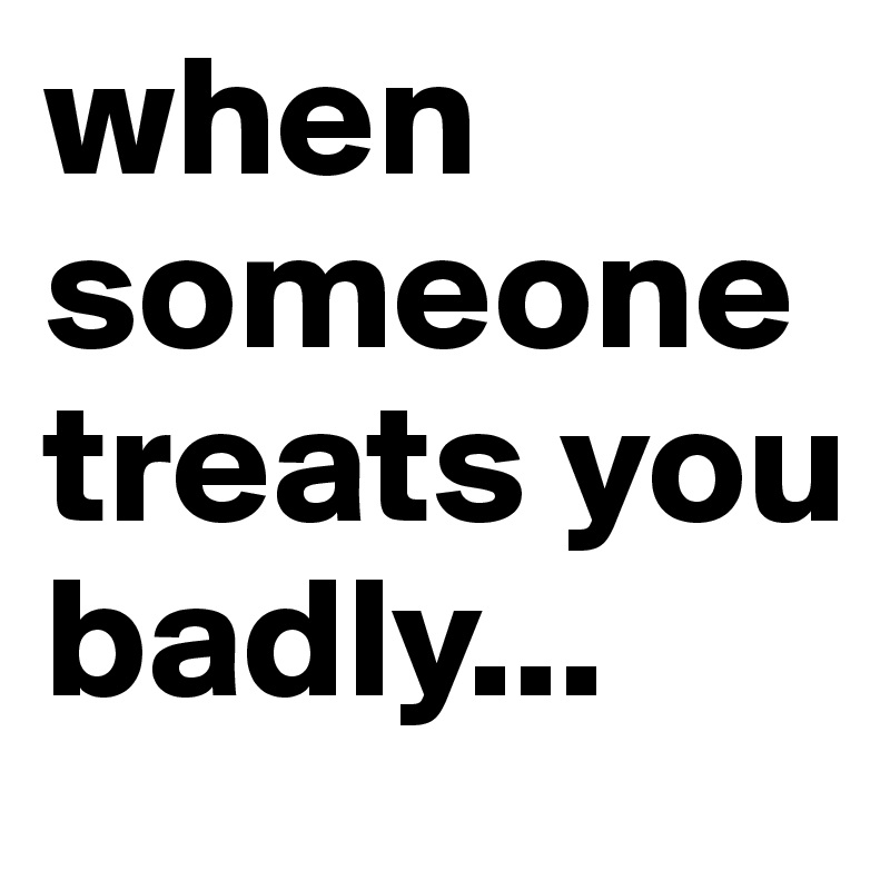 when someone
treats you 
badly...