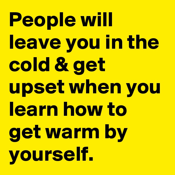 People will leave you in the cold & get upset when you learn how to get warm by yourself.