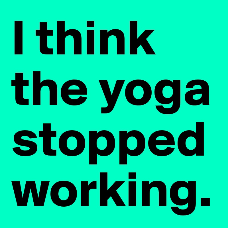 I think the yoga stopped working. 