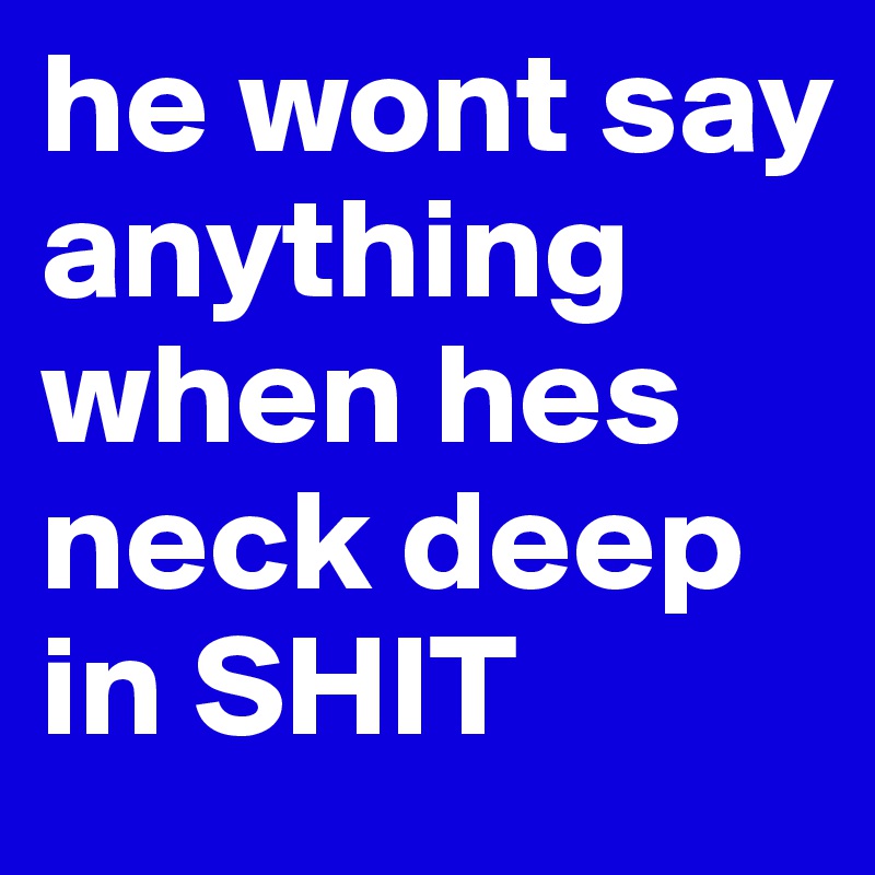 he wont say anything when hes neck deep in SHIT