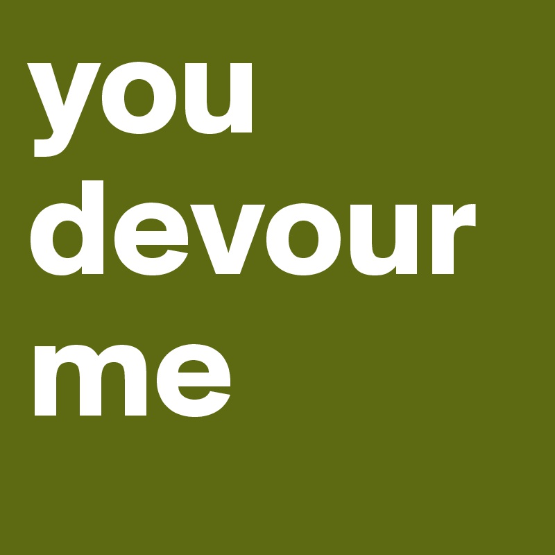 you devour me