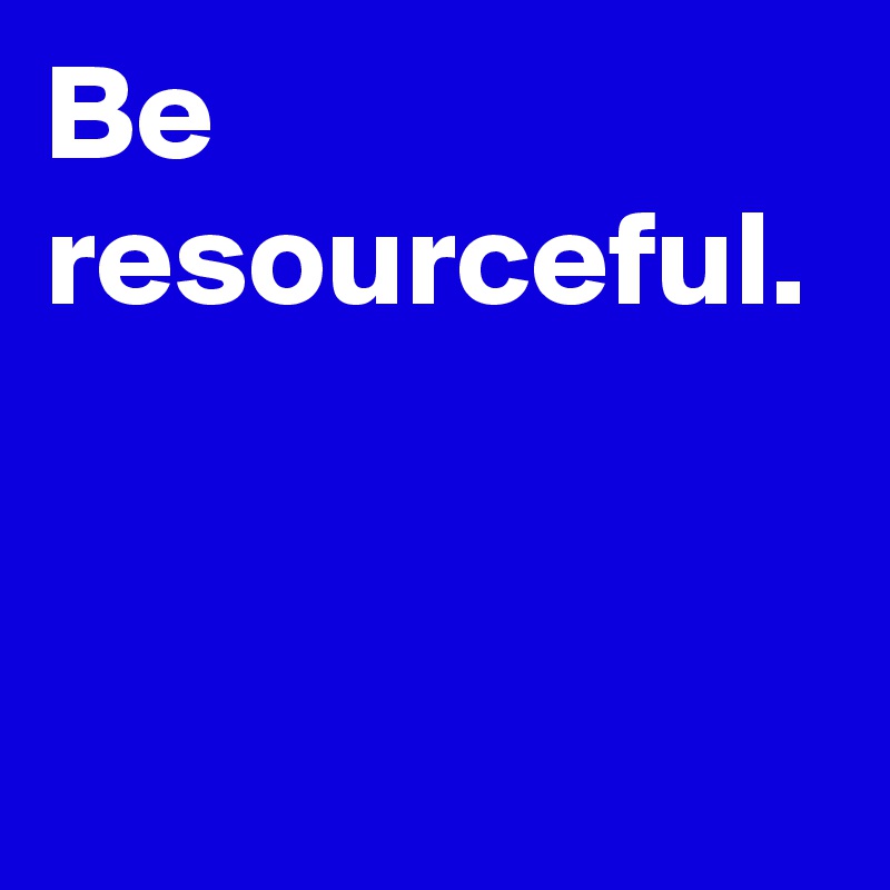 Be resourceful. 