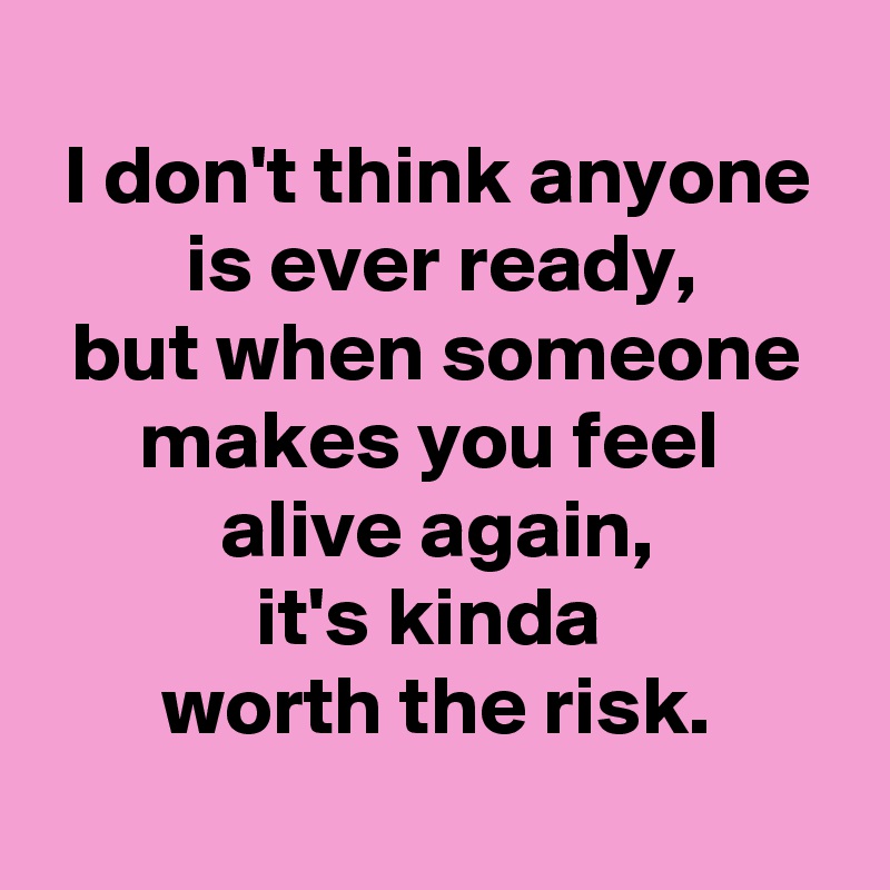 
I don't think anyone is ever ready,
but when someone makes you feel 
alive again,
it's kinda 
worth the risk.
