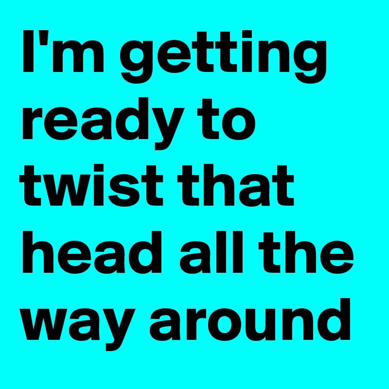I'm getting ready to twist that head all the way around