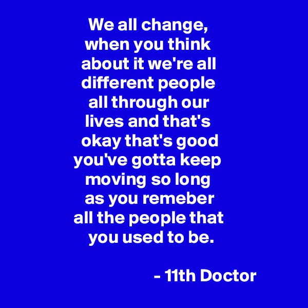                     We all change, 
                   when you think                 
                  about it we're all 
                  different people 
                    all through our 
                   lives and that's
                  okay that's good 
                you've gotta keep 
                   moving so long 
                   as you remeber 
                all the people that
                    you used to be. 

                                      - 11th Doctor