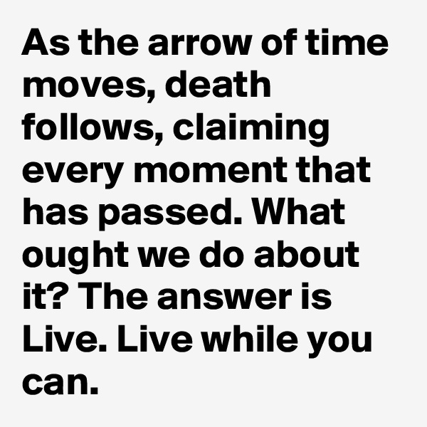 As the arrow of time moves, death follows, claiming every moment that has passed. What ought we do about it? The answer is Live. Live while you can.