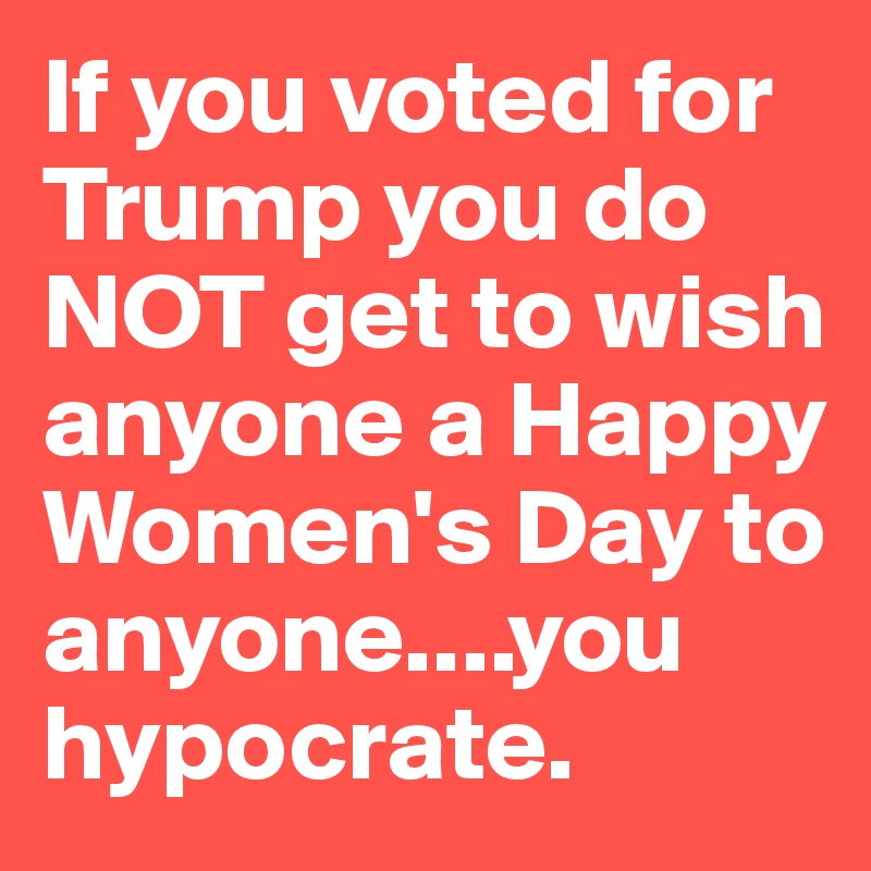 If you voted for Trump you do NOT get to wish anyone a Happy Women's Day to anyone....you hypocrate.