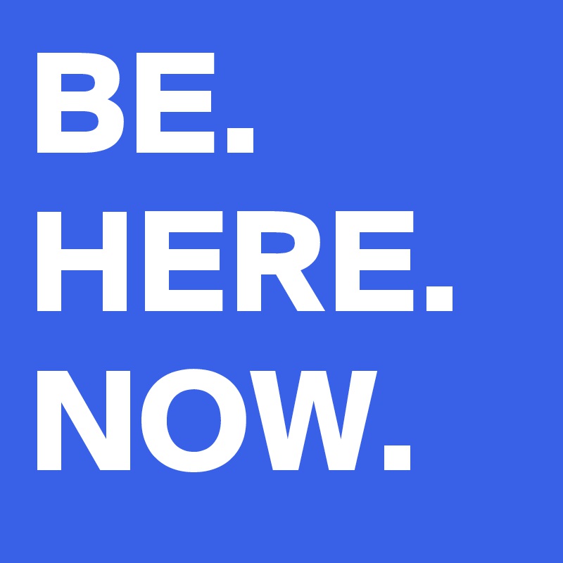 BE.
HERE.
NOW. 