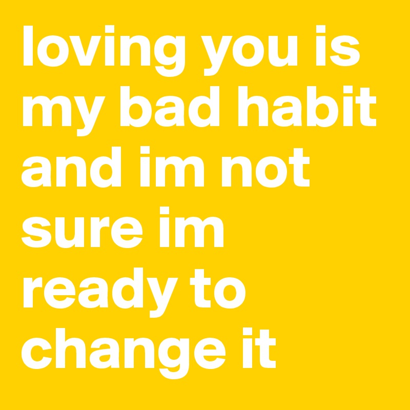 loving you is my bad habit and im not sure im ready to change it