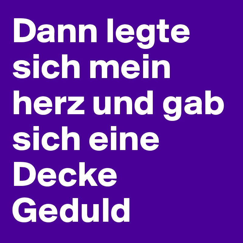 Dann legte sich mein herz und gab sich eine Decke Geduld