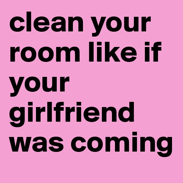 clean your room like if your girlfriend was coming 