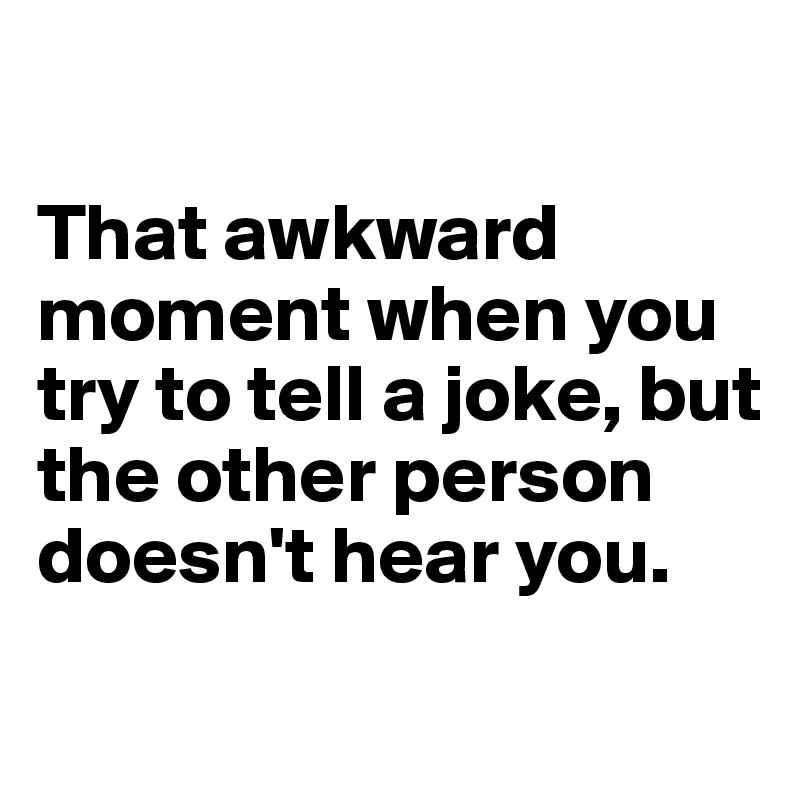 

That awkward moment when you try to tell a joke, but the other person doesn't hear you.
