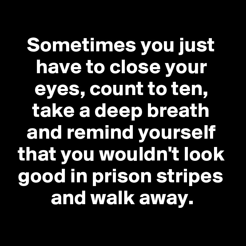 
Sometimes you just have to close your eyes, count to ten, take a deep breath
and remind yourself that you wouldn't look good in prison stripes and walk away.
