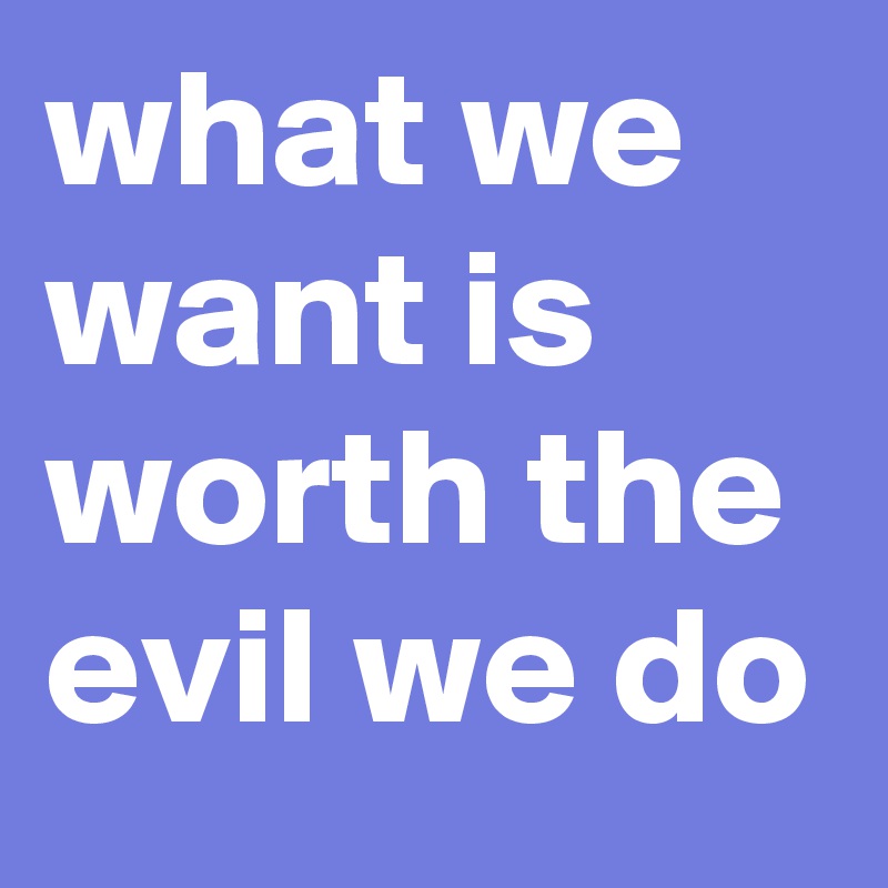 what we want is worth the evil we do