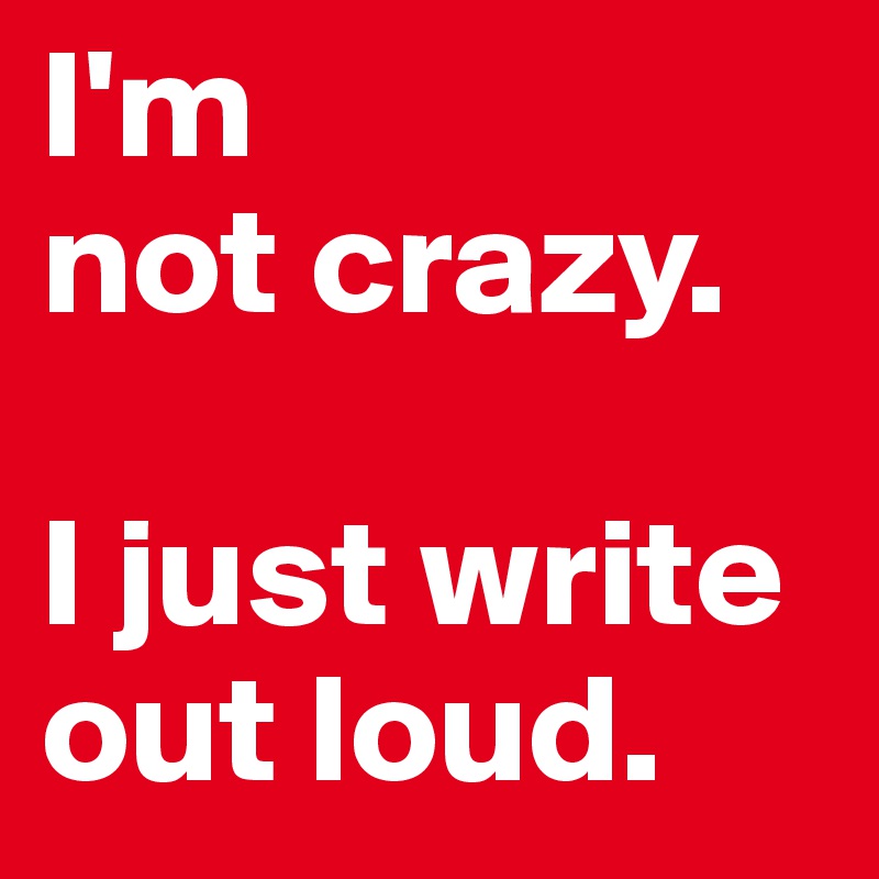 I'm 
not crazy. 

I just write 
out loud.
