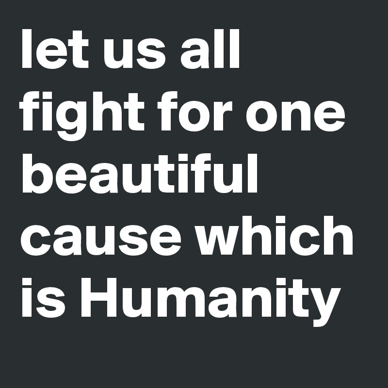 let us all fight for one beautiful cause which is Humanity 