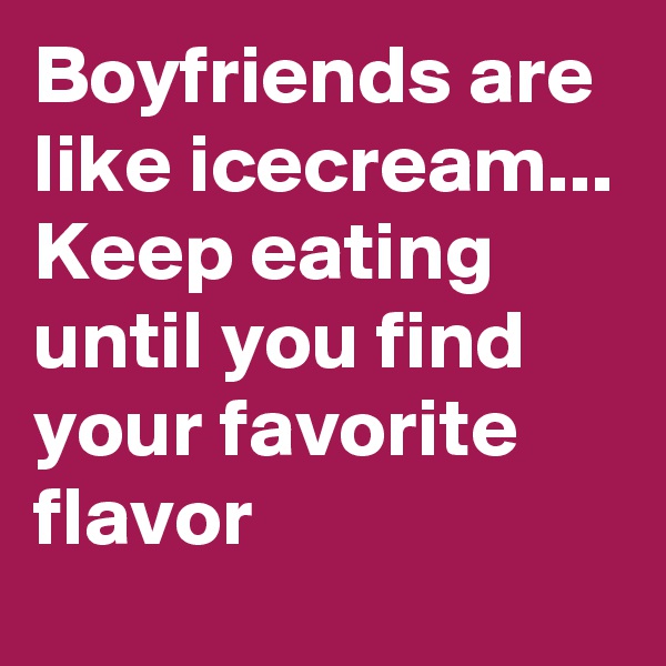 Boyfriends are like icecream...
Keep eating until you find your favorite flavor